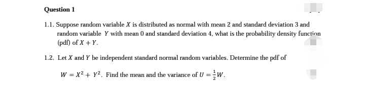 Question 1
1.1. Suppose random variable X is distributed as normal with mean 2 and standard deviation 3 and
random variable y with mean 0 and standard deviation 4, what is the probability density function
(pdf) of X + Y.
1.2. Let X and Y be independent standard normal random variables. Determine the pdf of
W = x² + y². Find the mean and the variance of U = W.