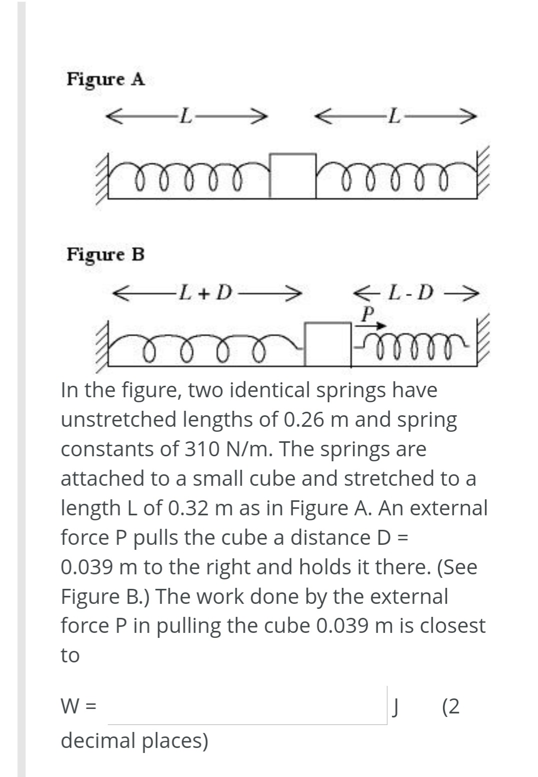 Figure A
->
Figure B
EL +D->
<L-D>
P
Р.
In the figure, two identical springs have
unstretched lengths of 0.26 m and spring
constants of 310 N/m. The springs are
attached to a small cube and stretched to a
length L of 0.32 m as in Figure A. An external
force P pulls the cube a distance D =
0.039 m to the right and holds it there. (See
Figure B.) The work done by the external
force P in pulling the cube 0.039 m is closest
%3|
to
W =
(2
decimal places)
