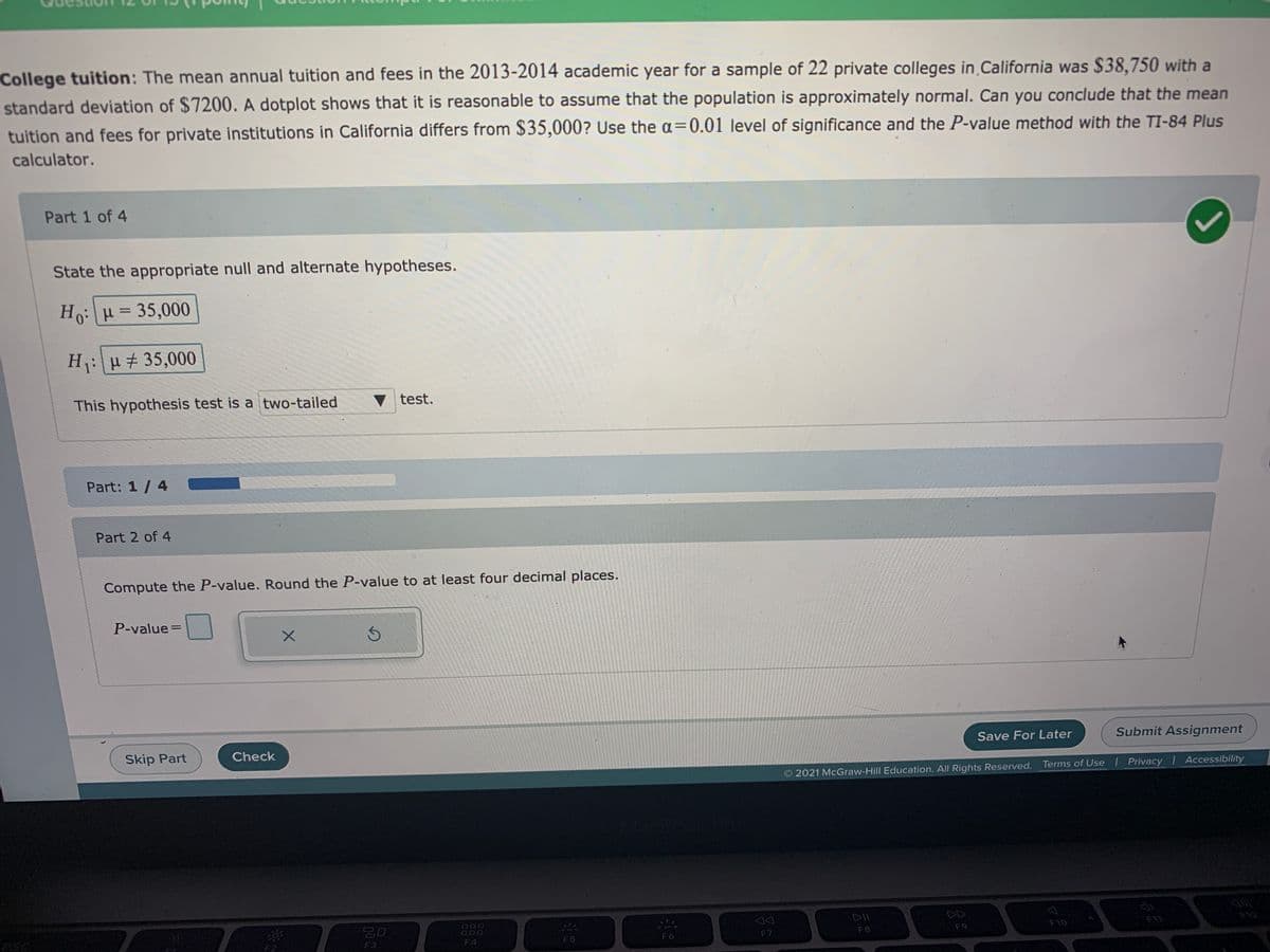 College tuition: The mean annual tuition and fees in the 2013-2014 academic year for a sample of 22 private colleges in California was $38,750 with a
standard deviation of $7200. A dotplot shows that it is reasonable to assume that the population is approximately normal. Can you conclude that the mean
tuition and fees for private institutions in California differs from $35,000? Use the a=0.01 level of significance and the P-value method with the TI-84 Plus
calculator.
Part 1 of 4
State the appropriate null and alternate hypotheses.
Ho:H = 35,000
H: u + 35,000
This hypothesis test is a two-tailed
test.
Part: 1/ 4
Part 2 of 4
Compute the P-value. Round the P-value to at least four decimal places.
P-value=
Skip Part
Check
Save For Later
Submit Assignment
2021 McGraw-Hill Education. All Rights Reserved.
Terms of Use l Privacy Accessibility
000
000
DD
F8
F9
F10
F11
F2
F3
F4
F5
F6
F7
