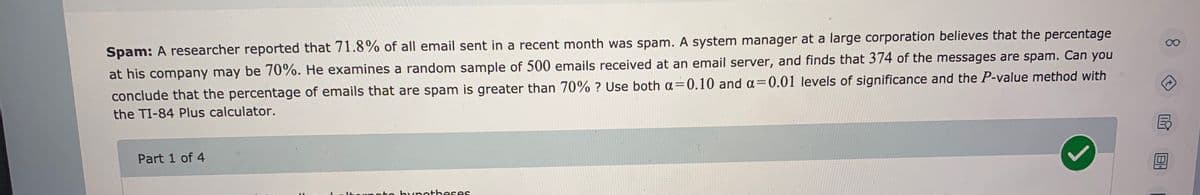 Spam: A researcher reported that 71.8% of all email sent in a recent month was spam. A system manager at a large corporation believes that the percentage
00
at his company may be 70%. He examines a random sample of 500 emails received at an email server, and finds that 374 of the messages are spam. Can you
conclude that the percentage of emails that are spam is greater than 70% ? Use both a=0.10 and a=0.01 levels of significance and the P-value method with
the TI-84 Plus calculator.
Part 1 of 4
Itornato bynotheses
