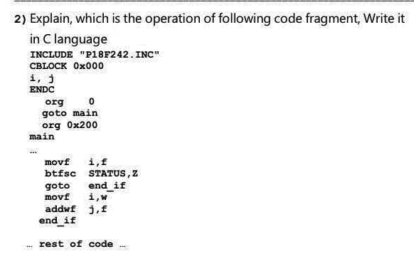 2) Explain, which is the operation of following code fragment, Write it
in C language
INCLUDE "P18F242. INC"
СBLOCK Ox000
i, j
ENDC
org
goto main
org Ox200
main
i,f
btfsc STATUS,Z
movf
goto
end_if
i,w
addwf j,f
movf
end if
rest of code
