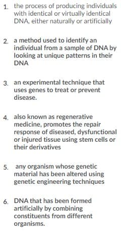 1. the process of producing individuals
with identical or virtually identical
DNA, either naturally or artificially
2. a method used to identify an
individual from a sample of DNA by
looking at unique patterns in their
DNA
3. an experimental technique that
uses genes to treat or prevent
disease.
4. also known as regenerative
medicine, promotes the repair
response of diseased, dysfunctional
or injured tissue using stem cells or
their derivatives
5. any organism whose genetic
material has been altered using
genetic engineering techniques
6. DNA that has been formed
artificially by combining
constituents from different
organisms.
