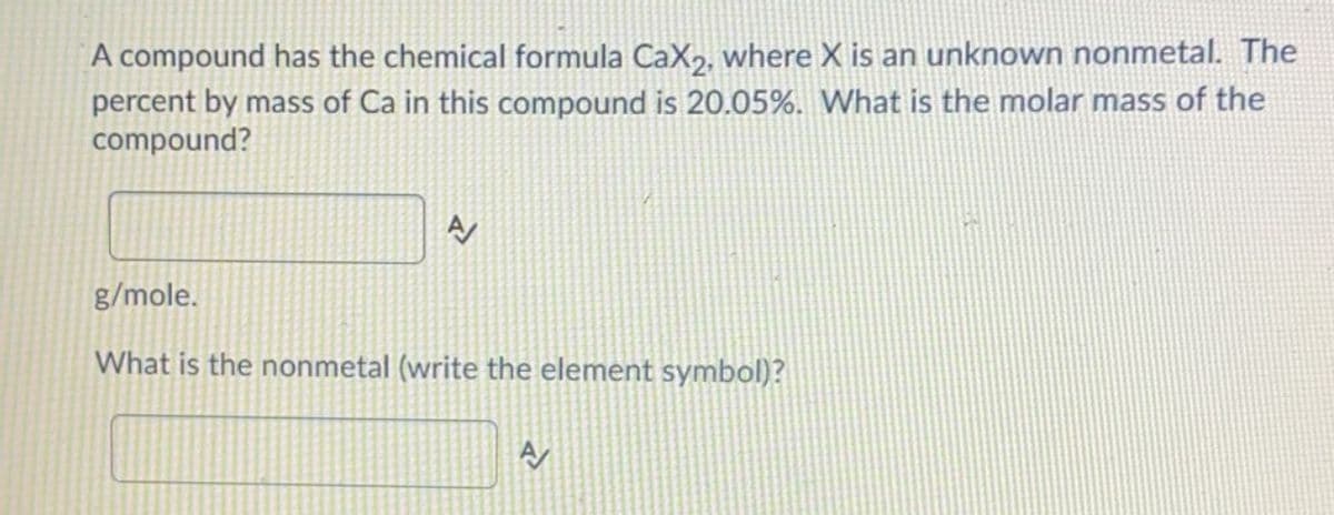 A compound has the chemical formula CaX2, where X is an unknown nonmetal. The
percent by mass of Ca in this compound is 20.05%. What is the molar mass of the
compound?
g/mole.
What is the nonmetal (write the element symbol)?
