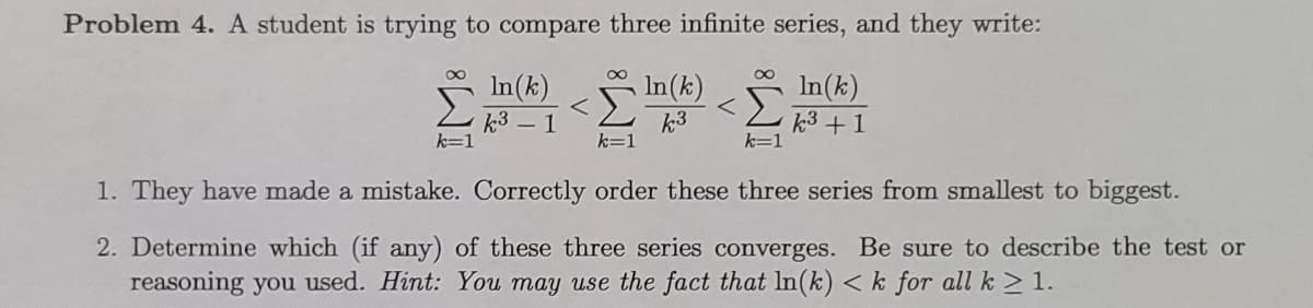 Problem 4. A student is trying to compare three infinite series, and they write:
In(k)
In(k)
In(k)
k3 - 1
k=1
k3
k=1
k3 +1
1. They have made a mistake. Correctly order these three series from smallest to biggest.
2. Determine which (if any) of these three series converges. Be sure to describe the test or
reasoning you used. Hint: You may use the fact that In(k) < k for all k > 1.
