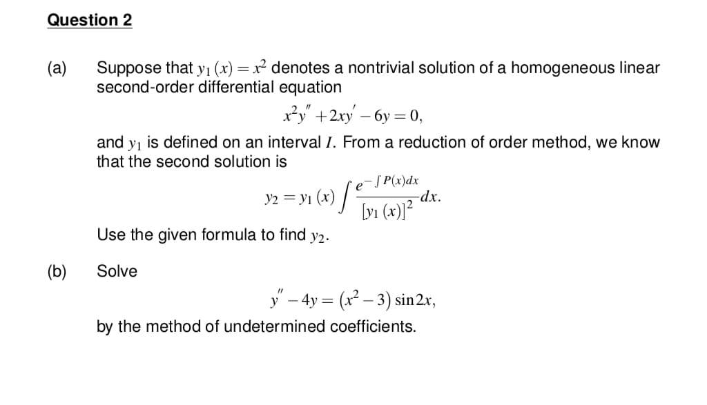 Question 2
Suppose that y1 (x) =x² denotes a nontrivial solution of a homogeneous linear
second-order differential equation
(a)
x²y +2xy – 6y = 0,
and y, is defined on an interval I. From a reduction of order method, we know
that the second solution is
y2 = yi (x) ] Tyi (x)]²
e-S P(x)dx
-dx.
Use the given formula to find y2.
(b)
Solve
y – 4y = (x – 3) sin2x,
by the method of undetermined coefficients.
