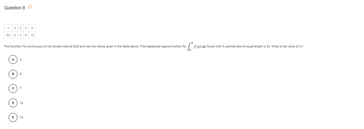 Question 8 D
2
4
6
f(x)
k
8
12
The function fis continuous on the closed interval [0,6] and has the values given in the table above. The trapezoidal approximation for
f (z) dz found with 3 subintervals of equal length is 52. What is the value of k ?
B
D) 10
