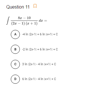 Question 11 W
8z – 10
dz =
I (2x – 1) (x + 1)
A
-4 In |2x-1| + 6 In |x+1| +C
-2 In 12x-1| + 6 In Ix+1| +C
B
3 In |2x-1|- 4 In Ix+1| +C
D
6 In |2x-1|-4 In |x+1|+C
