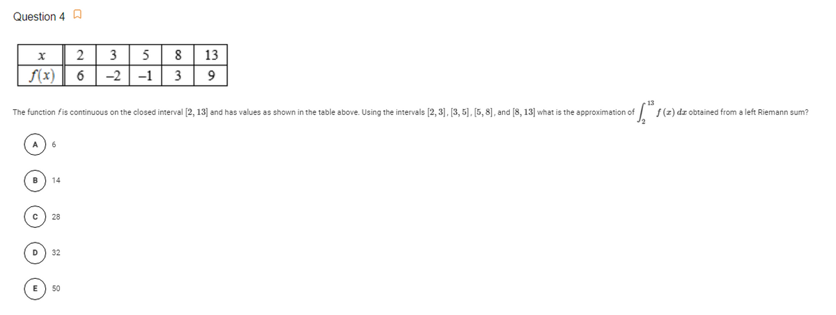 Question 4 D
2
3
8
13
f(x)
6
-2
-1
3
9
The function fis continuous on the closed interval [2, 13] and has values as shown in the table above. Using the intervals [2, 3], [3, 5], [5, 8], and [8, 13] what is the approximation of
f (z) dz obtained from a left Riemann sum?
14
28
32
E) 50
