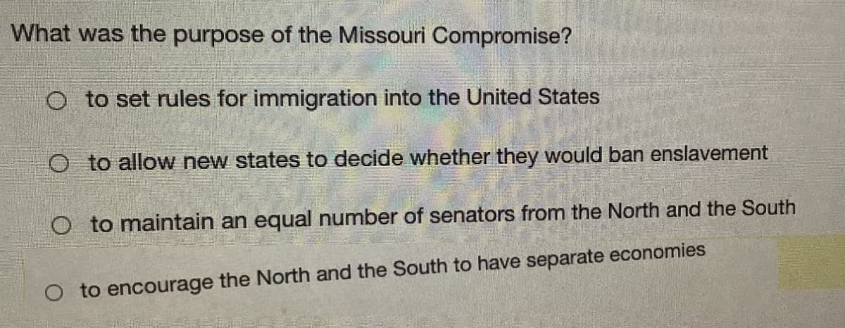 What was the purpose of the Missouri Compromise?
O to set rules for immigration into the United States
O to allow new states to decide whether they would ban enslavement
O to maintain an equal number of senators from the North and the South
O to encourage the North and the South to have separate economies
