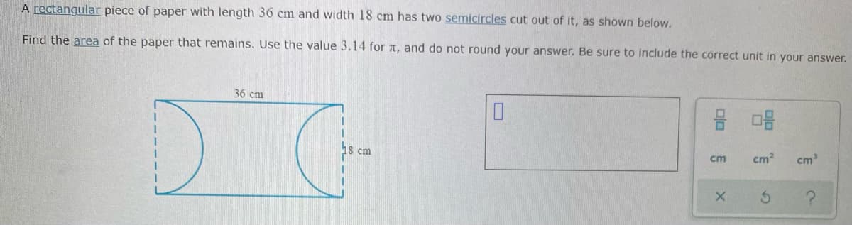 A rectangular piece of paper with length 36 cm and width 18 cm has two semicircles cut out of it, as shown below.
Find the area of the paper that remains. Use the value 3.14 for T, and do not round your answer. Be sure to include the correct unit in your answer.
36 cm
18 cm
cm
cm2
cm
