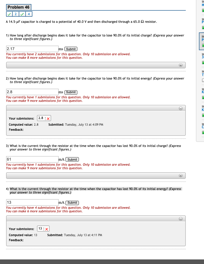Problem 46
| 4
A 14.5-uF capacitor is charged to a potential of 40.0 V and then discharged through a 65.0 2 resistor.
P
1) How long after discharge begins does it take for the capacitor to lose 90.0% of its initial charge? (Express your answer
to three significant figures.)
St
2.17
ms Submit
You currently have 2 submissions for this question. Only 10 submission are allowed.
You can make 8 more submissions for this question.
St
2) How long after discharge begins does it take for the capacitor to lose 90.0% of its initial energy? (Express your answer
to three significant figures.)
2.8
ms Submit
You currently have 1 submissions for this question. Only 10 submission are allowed.
You can make 9 more submissions for this question.
St
K.
Your submissions: 2.8 ! x
Computed value: 2.8
Submitted: Tuesday, July 13 at 4:09 PM
St
Feedback:
3) What is the current through the resistor at the time when the capacitor has lost 90.0% of its initial charge? (Express
your answer to three significant figures.)
61
mA Submit
You currently have 1 submissions for this question. Only 10 submission are allowed.
You can make 9 more submissions for this question.
4) What is the current through the resistor at the time when the capacitor has lost 90.0% of its initial energy? (Express
your answer to three significant figures.)
13
mA Submit
You currently have 4 submissions for this question. Only 10 submission are allowed,
You can make 6 more submissions for this question.
Your submissions:
13 :X
Computed value: 13
Submitted: Tuesday, July 13 at 4:11 PM
Feedback:
