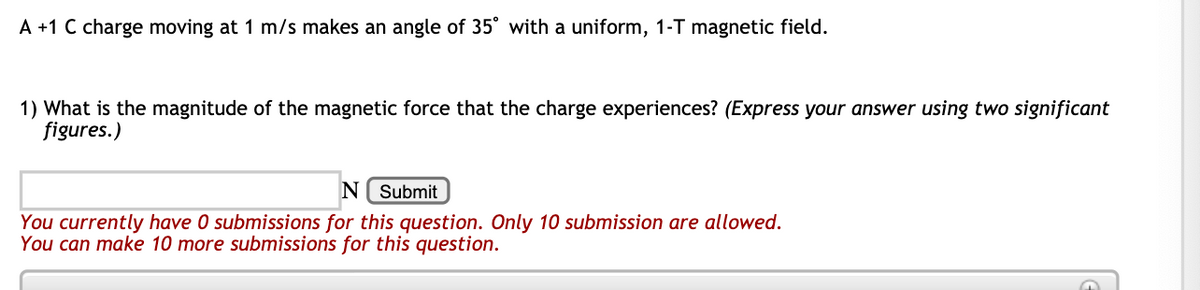 A +1 C charge moving at 1 m/s makes an angle of 35° with a uniform, 1-T magnetic field.
1) What is the magnitude of the magnetic force that the charge experiences? (Express your answer using two significant
figures.)
N( Submit
You currently have 0 submissions for this question. Only 10 submission are allowed.
You can make 10 more submissions for this question.
