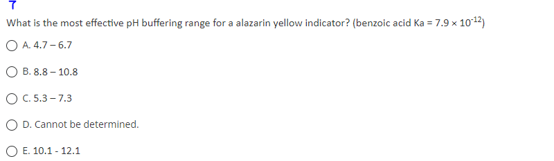 7
What is the most effective pH buffering range for a alazarin yellow indicator? (benzoic acid Ka = 7.9 x 10-¹2)
O A. 4.7-6.7
B. 8.8 - 10.8
OC. 5.3-7.3
O D. Cannot be determined.
E. 10.1 - 12.1