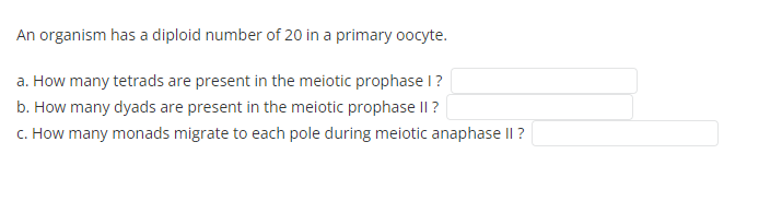 An organism has a diploid number of 20 in a primary oocyte.
a. How many tetrads are present in the meiotic prophase l?
b. How many dyads are present in the meiotic prophase II ?
c. How many monads migrate to each pole during meiotic anaphase II ?
