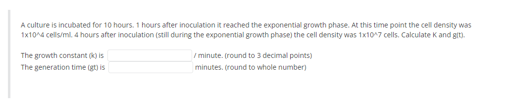 A culture is incubated for 10 hours. 1 hours after inoculation it reached the exponential growth phase. At this time point the cell density was
1x10^4 cells/ml. 4 hours after inoculation (still during the exponential growth phase) the cell density was 1x10^7 cells. Calculate K and g(t).
The growth constant (k) is
/ minute. (round to 3 decimal points)
The generation time (gt) is
minutes. (round to whole number)
