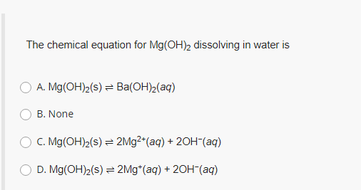 The chemical equation for Mg(OH)2 dissolving in water is
A. Mg(OH)2(s) = Ba(OH)2(aq)
B. None
C. Mg(OH)2(s) = 2M92*(aq) + 20H-(aq)
D. Mg(OH)2(s) = 2Mg*(aq) + 20H-(aq)
