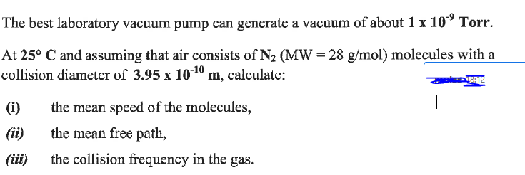 The best laboratory vacuum pump can generate a vacuum of about 1 x 10⁹ Torr.
At 25° C and assuming that air consists of N₂ (MW = 28 g/mol) molecules with a
collision diameter of 3.95 x 10-¹0 m, calculate:
18912
(1)
(ii)
(iii)
the mean speed of the molecules,
the mean free path,
the collision frequency in the gas.
