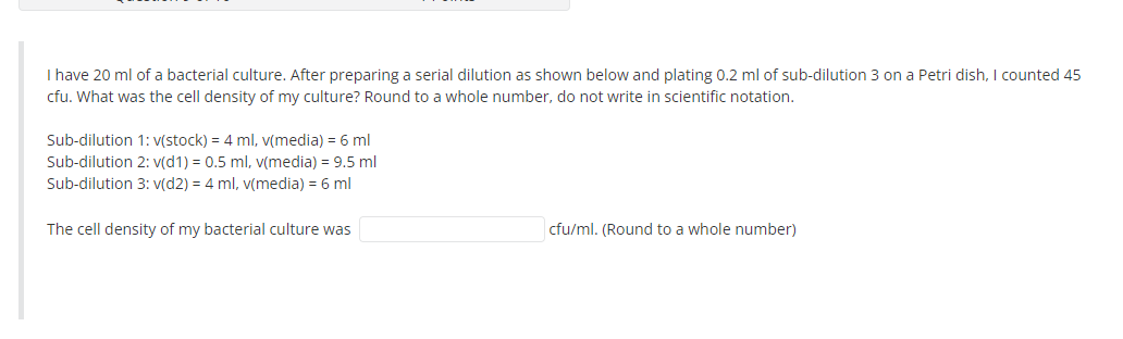 I have 20 ml of a bacterial culture. After preparing a serial dilution as shown below and plating 0.2 ml of sub-dilution 3 on a Petri dish, I counted 45
cfu. What was the cell density of my culture? Round to a whole number, do not write in scientific notation.
Sub-dilution 1: V(stock) = 4 ml, v(media) = 6 ml
Sub-dilution 2: v(d1) = 0.5 ml, v(media) = 9.5 ml
Sub-dilution 3: v(d2) = 4 ml, v(media) = 6 ml
The cell density of my bacterial culture was
cfu/ml. (Round to a whole number)
