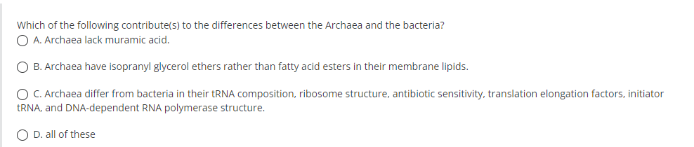 Which of the following contribute(s) to the differences between the Archaea and the bacteria?
O A. Archaea lack muramic acid.
O B. Archaea have isopranyl glycerol ethers rather than fatty acid esters in their membrane lipids.
O C. Archaea differ from bacteria in their tRNA composition, ribosome structure, antibiotic sensitivity, translation elongation factors, initiator
TRNA, and DNA-dependent RNA polymerase structure.
O D. all of these
