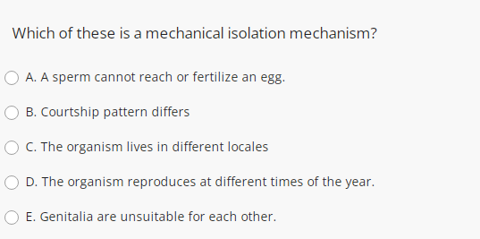 Which of these is a mechanical isolation mechanism?
A. A sperm cannot reach or fertilize an egg.
B. Courtship pattern differs
O C. The organism lives in different locales
D. The organism reproduces at different times of the year.
O E. Genitalia are unsuitable for each other.
