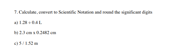 7. Calculate, convert to Scientific Notation and round the significant digits
a) 1.28 + 0.4 L
b) 2.3
cm x 0.2482 cm
c) 5/1.52 m
