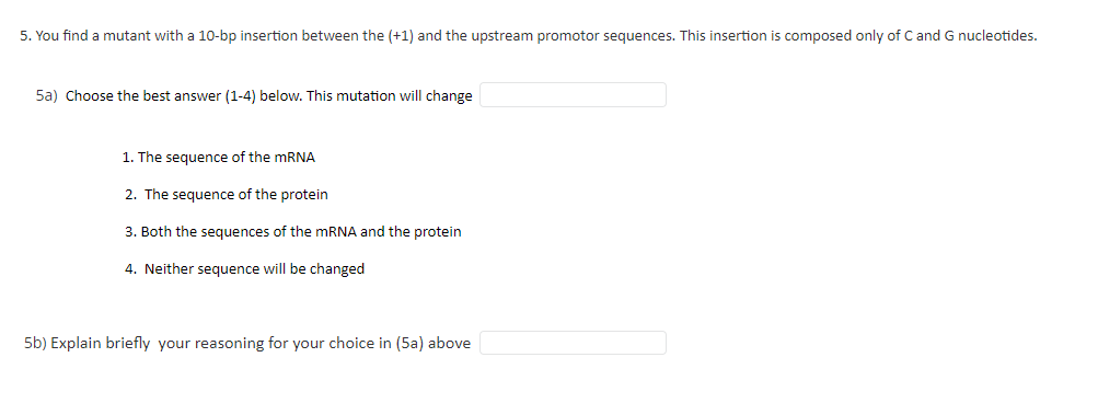 5. You find a mutant with a 10-bp insertion between the (+1) and the upstream promotor sequences. This insertion is composed only of C and G nucleotides.
5a) Choose the best answer (1-4) below. This mutation will change
1. The sequence of the mRNA
2. The sequence of the protein
3. Both the sequences of the mRNA and the protein
4. Neither sequence will be changed
5b) Explain briefly your reasoning for your choice in (5a) above
