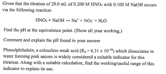 Given that the titration of 20.0 mL of 0.200 M HNO3 with 0.100 M NaOH occurs
via the following reaction:
HNO3 + NaOH →→ Na* + NO3 + H₂O
Find the pH at the equivalence point. (Show all your working.)
Comment and explain the pH found in your answer
Phenolphthalein, a colourless weak acid (K₁=6.31 x 10-¹0) which dissociates in
water forming pink anions is widely considered a suitable indicator for this
titration. Along with a suitable calculation, find the working/useful range of this
indicator to explain its use.