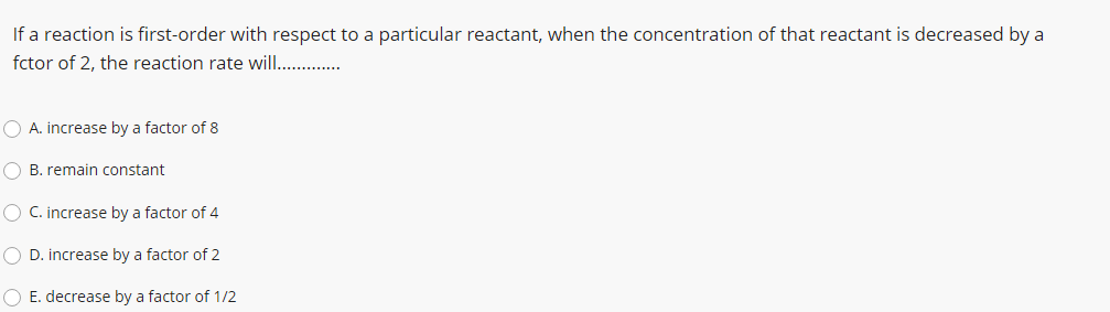 If a reaction is first-order with respect to a particular reactant, when the concentration of that reactant is decreased by a
fctor of 2, the reaction rate will .
O A. increase by a factor of 8
O B. remain constant
O C. increase by a factor of 4
O D. increase by a factor of 2
O E. decrease by a factor of 1/2
