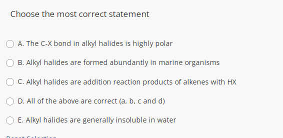 Choose the most correct statement
A. The C-X bond in alkyl halides is highly polar
B. Alkyl halides are formed abundantly in marine organisms
O C. Alkyl halides are addition reaction products of alkenes with HX
D. All of the above are correct (a, b, c and d)
E. Alkyl halides are generally insoluble in water
