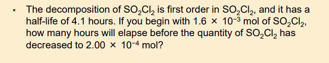 The decomposition of SO,Cl, is first order in SO,CI,, and it has a
half-life of 4.1 hours. If you begin with 1.6 × 10-3 mol of SO,Cl2,
how many hours will elapse before the quantity of SO,Cl, has
decreased to 2.00 × 10-4 mol?
