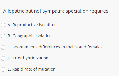 Allopatric but not sympatric speciation requires
O A. Reproductive isolation
B. Geographic isolation
C. Spontaneous differences in males and females.
O D. Prior hybridization
O E. Rapid rate of mutation
