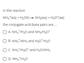 In the reaction
NH4*(aq) + H₂O(l) → NH3(aq) + H₂O*(aq)
the conjugate acid-base pairs are...
O A. NH4*/H₂O and NH3/H3O*
O B. NH4*/NH3 and H3O*/H₂O
O C. NH4+/H3O* and H₂O/NH3
OD. NHÀ/H2O