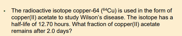 The radioactive isotope copper-64 (64Cu) is used in the form of
copper(II) acetate to study Wilson's disease. The isotope has a
half-life of 12.70 hours. What fraction of copper(II) acetate
remains after 2.0 days?
