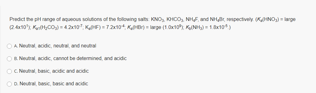 Predict the pH range of aqueous solutions of the following salts: KNO3, KHCO3, NH4F, and NH4Br, respectively. (Ka(HNO3) = large
(2.4x10'); Ka1(H2CO3) = 4.2x10-7; Ka(HF) = 7.2x10-4; Ka(HBr) = large (1.0x10°); Kp(NH3) = 1.8x105)
O A. Neutral, acidic, neutral, and neutral
O B. Neutral, acidic, cannot be determined, and acidic
O C. Neutral, basic, acidic and acidic
D. Neutral, basic, basic and acidic

