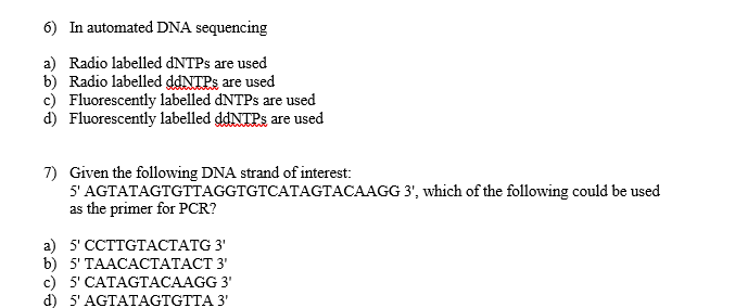 6) In automated DNA sequencing
a) Radio labelled DNTPS are used
b) Radio labelled ddNTPs are used
c) Fluorescently labelled DNTPS are used
d) Fluorescently labelled ddNTPs are used
7) Given the following DNA strand of interest:
5' AGTATAGTGTTAGGTGTCATAGTACAAGG 3', which of the following could be used
as the primer for PCR?
а) 5 СCTTGTAСТАTG 3'
b) 5'TAACACТАТАСТ 3'
c) 5' CATAGTACAAGG 3'
d) 5' AGTATAGTGTTA 3'
