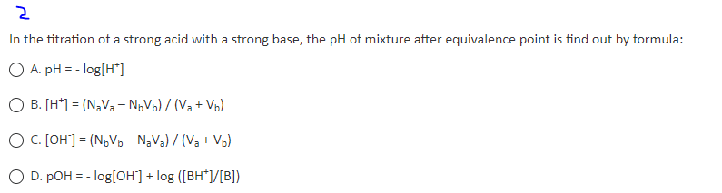 2
In the titration of a strong acid with a strong base, the pH of mixture after equivalence point is find out by formula:
O A. pH = -log[H*]
O B. [H*] = (NaVa-N₂Vb) / (Va+Vb)
O C. [OH] = (N₂V₂-N₂V₁) / (V₁ + Vb)
O D. pOH = -log[OH] + log ([BH*]/[B])