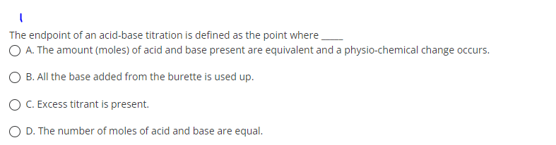 I
The endpoint of an acid-base titration is defined as the point where
O A. The amount (moles) of acid and base present are equivalent and a physio-chemical change occurs.
O B. All the base added from the burette is used up.
O C. Excess titrant is present.
O D. The number of moles of acid and base are equal.