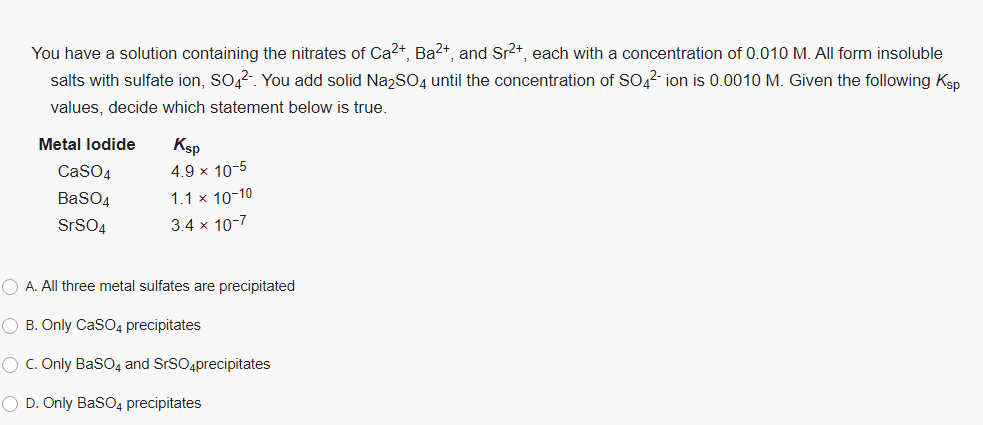 You have a solution containing the nitrates of Ca2+, Ba2+, and Sr2+, each with a concentration of 0.010 M. All form insoluble
salts with sulfate ion, SO,2. You add solid NazSO4 until the concentration of SO,2 ion is 0.0010 M. Given the following Ksp
values, decide which statement below is true.
Metal lodide
Ksp
CaSO4
4.9 x 10-5
BaSO4
1.1 x 10-10
SrSO4
3.4 x 10-7
O A. All three metal sulfates are precipitated
O B. Only CaSO4 precipitates
O C. Only BasO4 and SrSO4precipitates
O D. Only BasO4 precipitates
