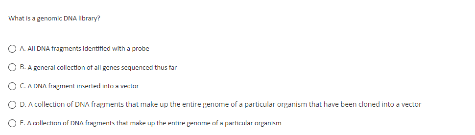 What is a genomic DNA library?
O A. All DNA fragments identified with a probe
O B. A general collection of all genes sequenced thus far
C. A DNA fragment inserted into a vector
O D. A collection of DNA fragments that make up the entire genome of a particular organism that have been cloned into a vector
O E. A collection of DNA fragments that make up the entire genome of a particular organism
