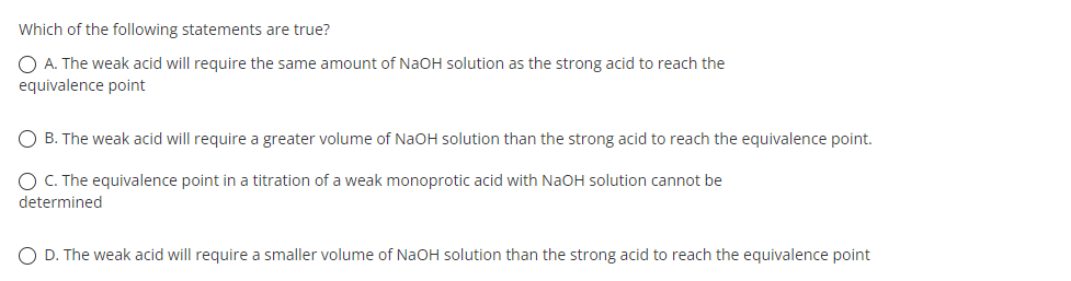 Which of the following statements are true?
O A. The weak acid will require the same amount of NaOH solution as the strong acid to reach the
equivalence point
O B. The weak acid will require a greater volume of NaOH solution than the strong acid to reach the equivalence point.
O C. The equivalence point in a titration of a weak monoprotic acid with NaOH solution cannot be
determined
O D. The weak acid will require a smaller volume of NaOH solution than the strong acid to reach the equivalence point