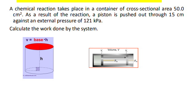 A chemical reaction takes place in a container of cross-sectional area 50.0
cm². As a result of the reaction, a piston is pushed out through 15 cm
against an external pressure of 121 kPa.
Calculate the work done by the system.
v = base h
Volume, V
-P
Pa