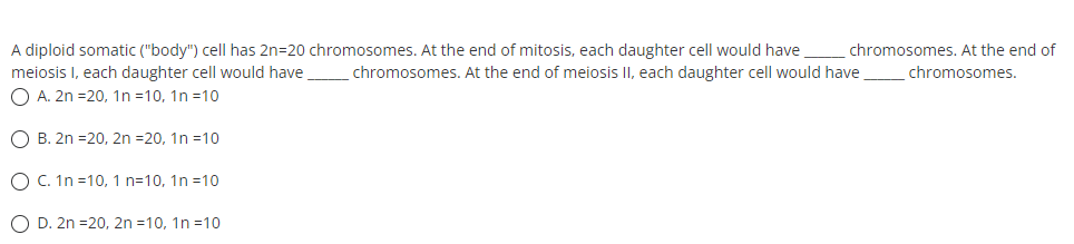 A diploid somatic ("body") cell has 2n=20 chromosomes. At the end of mitosis, each daughter cell would have.
meiosis I, each daughter cell would have
O A. 2n =20, 1n =10, 1n =10
chromosomes. At the end of
chromosomes. At the end of meiosis II, each daughter cell would have
chromosomes.
O B. 2n =20, 2n =20, 1n =10
O C. In =10, 1 n=10, 1n =10
O D. 2n =20, 2n =10, 1n =10
