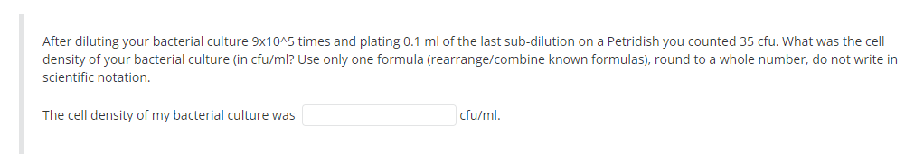 After diluting your bacterial culture 9x10^5 times and plating 0.1 ml of the last sub-dilution on a Petridish you counted 35 cfu. What was the cell
density of your bacterial culture (in cfu/ml? Use only one formula (rearrange/combine known formulas), round to a whole number, do not write in
scientific notation.
The cell density of my bacterial culture was
cfu/ml.
