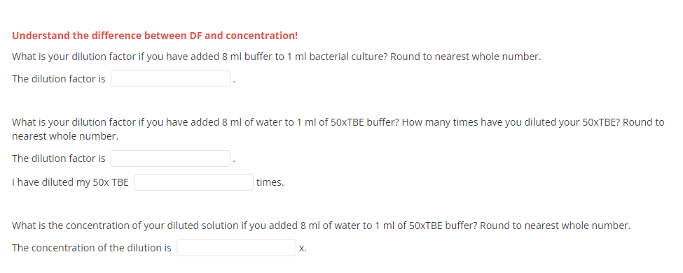 Understand the difference between DF and concentration!
What is your dilution factor if you have added 8 ml buffer to 1 ml bacterial culture? Round to nearest whole number.
The dilution factor is
What is your dilution factor if you have added 8 ml of water to 1 ml of 50XTBE buffer? How many times have you diluted your 50XTBE? Round to
nearest whole number.
The dilution factor is
I have diluted my 50x TBE
times.
What is the concentration of your diluted solution if you added 8 ml of water to 1 ml of 50XTBE buffer? Round to nearest whole number.
The concentration of the dilution is
X.
