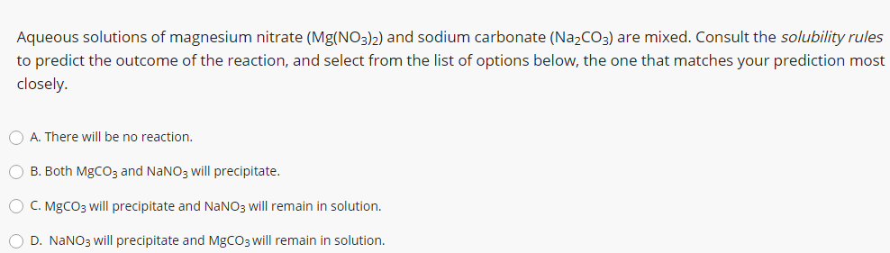 Aqueous solutions of magnesium nitrate (Mg(NO3)2) and sodium carbonate (Na2CO3) are mixed. Consult the solubility rules
to predict the outcome of the reaction, and select from the list of options below, the one that matches your prediction most
closely.
O A. There will be no reaction.
O B. Both MgCO3 and NaNO3 will precipitate.
O C. MGCO3 will precipitate and NANO3 will remain in solution.
O D. NANO3 will precipitate and MGCO3 will remain in solution.
