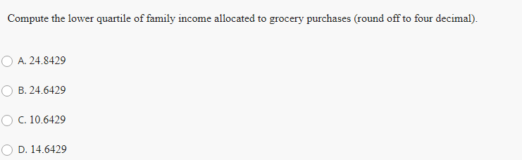 Compute the lower quartile of family income allocated to grocery purchases (round off to four decimal).
A. 24.8429
B. 24.6429
O C. 10.6429
D. 14.6429
