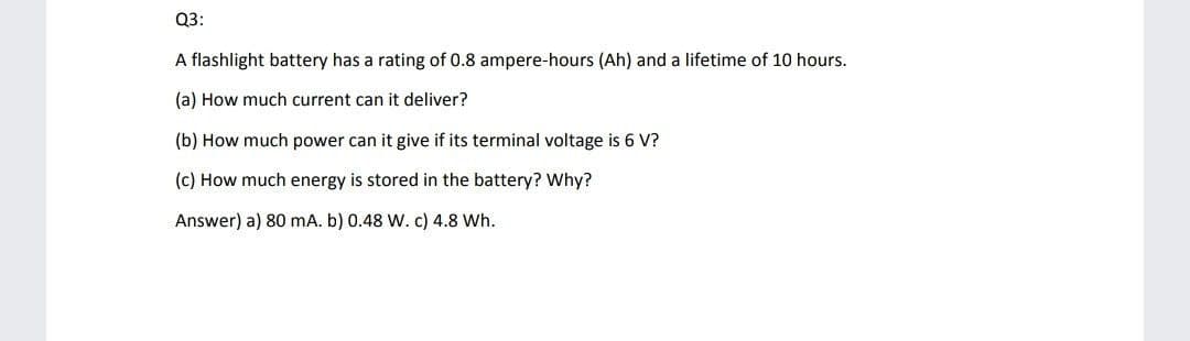 Q3:
A flashlight battery has a rating of 0.8 ampere-hours (Ah) and a lifetime of 10 hours.
(a) How much current can it deliver?
(b) How much power can it give if its terminal voltage is 6 V?
(c) How much energy is stored in the battery? why?
Answer) a) 80 mA. b) 0.48 W. c) 4.8 Wh.
