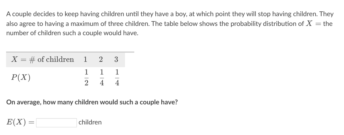 A couple decides to keep having children until they have a boy, at which point they will stop having children. They
also agree to having a maximum of three children. The table below shows the probability distribution of X = the
number of children such a couple would have.
X = # of children
1
2
3
1
1
1
Р(X)
2
4
4
On average, how many children would such a couple have?
Е(X) —D
children
