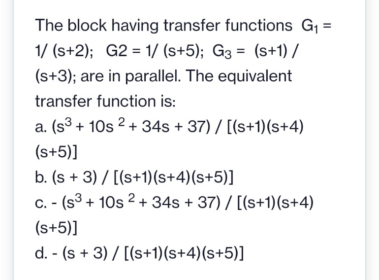 The block having transfer functions G1 =
1/ (s+2); G2 = 1/ (s+5); G3 = (s+1) /
(s+3); are in parallel. The equivalent
transfer function is:
a. (s3 + 10s 2 + 34s + 37) / [(s+1)(s+4)
(s+5)]
b. (s + 3) / [(s+1)(s+4)(s+5)]
C. - (s3 + 10s 2 + 34s + 37) / [(s+1)(s+4)
(s+5)]
d. - (s + 3) / [(s+1)(s+4)(s+5)]

