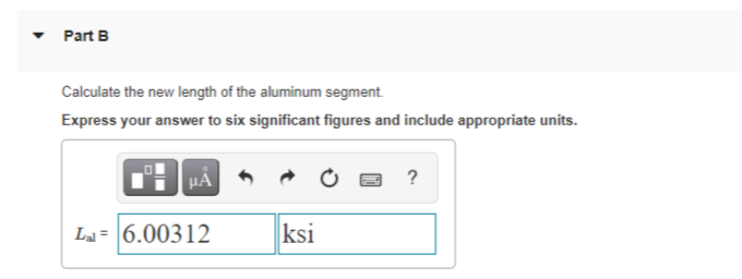 Part B
Calculate the new length of the aluminum segment.
Express your answer to six significant figures and include appropriate units.
?
La = 6.00312
ksi
